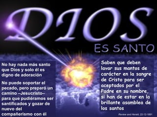 ES SANTO No hay nada más santo que Dios y solo él es digno de adoración No puede soportar el pecado, pero preparó un camino –Jesucristo– para que pudiéramos ser santificados y gozar de nuevo del compañerismo con él Saben que deben lavar sus mantos de carácter en la sangre de Cristo para ser aceptados por el Padre en su nombre, si han de estar en la brillante asamblea de los santos Review and Herald , 22-12-1891 