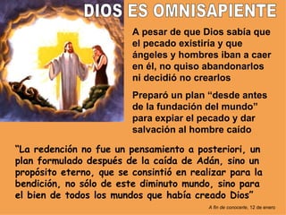 DIOS ES OMNISAPIENTE A pesar de que Dios sabía que el pecado existiría y que ángeles y hombres iban a caer en él, no quiso abandonarlos ni decidió no crearlos Preparó un plan “desde antes de la fundación del mundo” para expiar el pecado y dar salvación al hombre caído “ La redención no fue un pensamiento a posteriori, un plan formulado después de la caída de Adán, sino un propósito eterno, que se consintió en realizar para la bendición, no sólo de este diminuto mundo, sino para el bien de todos los mundos que había creado Dios” A fin de conocerle , 12 de enero 