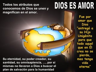 DIOS ES AMOR Fue por amor que Dios “entregó a su Hijo Unigénito para que todo aquel que en Él crea no se pierda, mas tenga vida eterna” Todos los atributos que conocemos de Dios se unen y magnifican en el amor. Su eternidad, su poder creador, su santidad, su omnisapiencia, …, por si mismas no llevaron a Dios a buscar el plan de salvación para la humanidad 