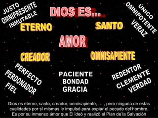 ÚNICO INMUTABLE CLEMENTE PERDONADOR OMNIPOTENTE OMNIPRESENTE DIOS ES... ETERNO SANTO CREADOR OMNISAPIENTE AMOR Dios es eterno, santo, creador, onmisapiente, … , pero ninguna de estas cualidades por sí mismas le impulsó para expiar el pecado del hombre. Es por su inmenso amor que Él ideó y realizó el Plan de la Salvación JUSTO PERFECTO REDENTOR FIEL VERDAD VERAZ BONDAD PACIENTE GRACIA 