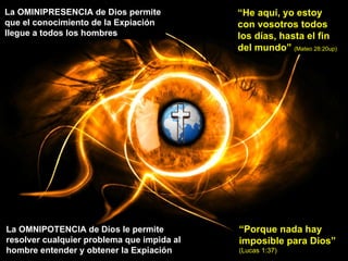 La OMINIPRESENCIA de Dios permite que el conocimiento de la Expiación llegue a todos los hombres “ He aquí, yo estoy con vosotros todos los días, hasta el fin del mundo”  (Mateo 28:20up) La OMNIPOTENCIA de Dios le permite resolver cualquier problema que impida al hombre entender y obtener la Expiación “ Porque nada hay imposible para Dios”  (Lucas 1:37) 