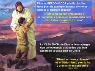 Dios es PERDONADOR y la Expiación hace posible que este atributo divino se aplique al hombre pecador “ Porque tú, Señor, eres bueno y perdonador, y grande en misericordia para con todos los que te invocan” (Salmo 86:5) “ Misericordioso y clemente es el Señor, lento para la ira y grande en misericordia”  (Salmo 103:8) La CLEMENCIA de Dios le lleva a juzgar con benevolencia a aquellos que han aceptado la Expiación de Cristo 