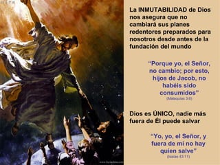 La INMUTABILIDAD de Dios nos asegura que no cambiará sus planes redentores preparados para nosotros desde antes de la fundación del mundo “ Porque yo, el Señor, no cambio; por esto, hijos de Jacob, no habéis sido consumidos” (Malaquías 3:6) Dios es ÚNICO, nadie más fuera de Él puede salvar “ Yo, yo, el Señor, y fuera de mí no hay quien salve” (Isaías 43:11) 