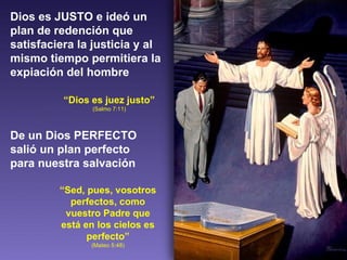 Dios es JUSTO e ideó un plan de redención que satisfaciera la justicia y al mismo tiempo permitiera la expiación del hombre “ Dios es juez justo”  (Salmo 7:11) De un Dios PERFECTO salió un plan perfecto para nuestra salvación “ Sed, pues, vosotros perfectos, como vuestro Padre que está en los cielos es perfecto” (Mateo 5:48) 