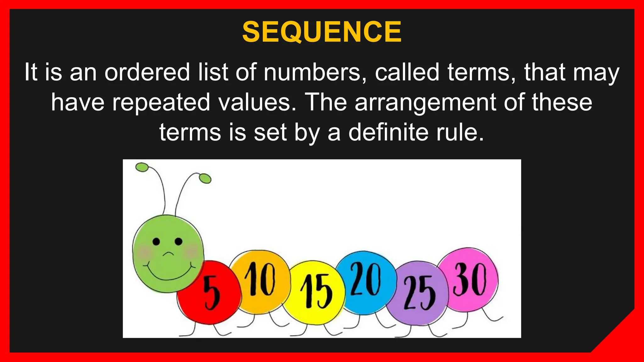 SEQUENCE
It is an ordered list of numbers, called terms, that may
have repeated values. The arrangement of these
terms is set by a definite rule.
 