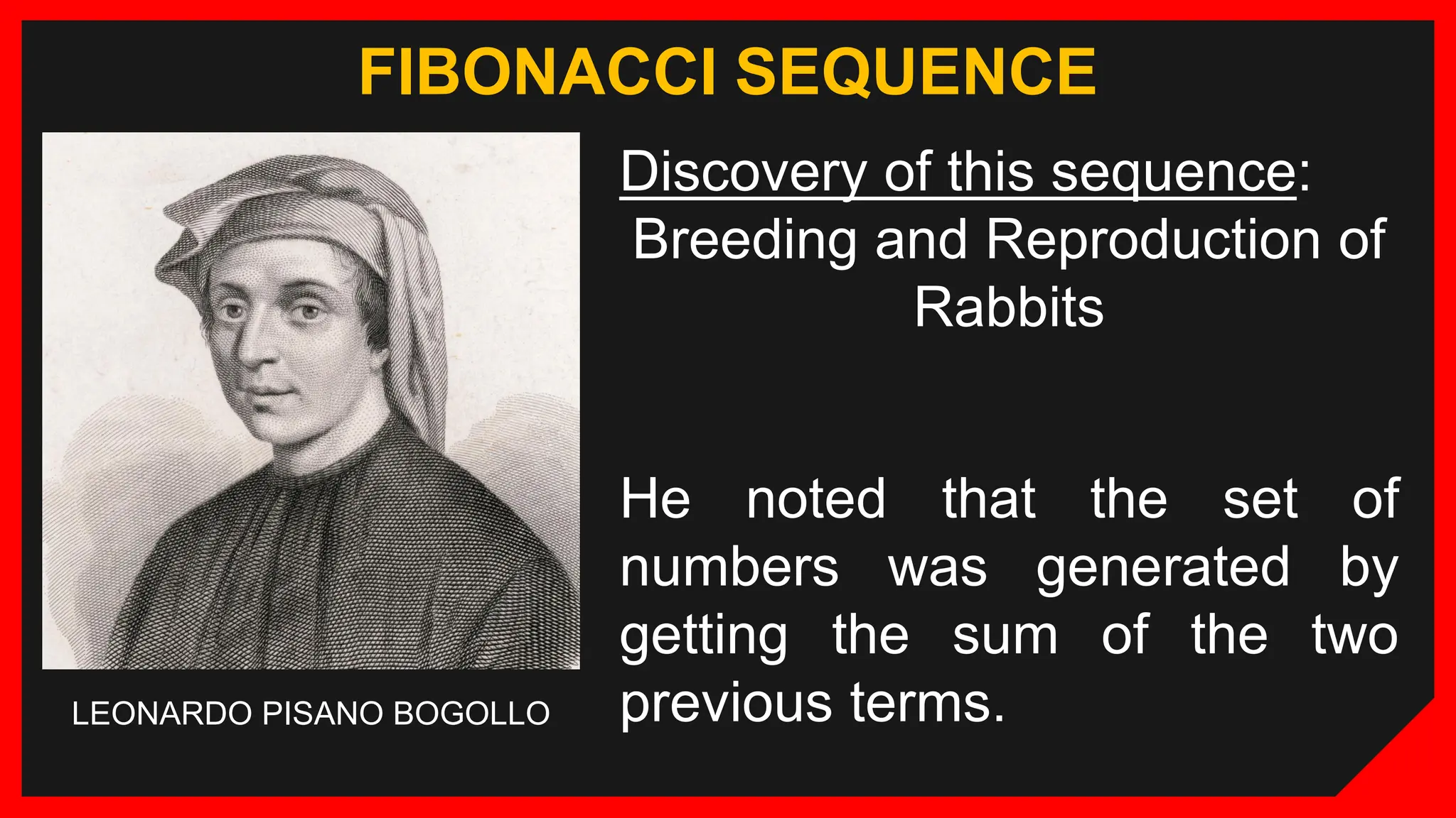 FIBONACCI SEQUENCE
Discovery of this sequence:
Breeding and Reproduction of
Rabbits
LEONARDO PISANO BOGOLLO
He noted that the set of
numbers was generated by
getting the sum of the two
previous terms.
 