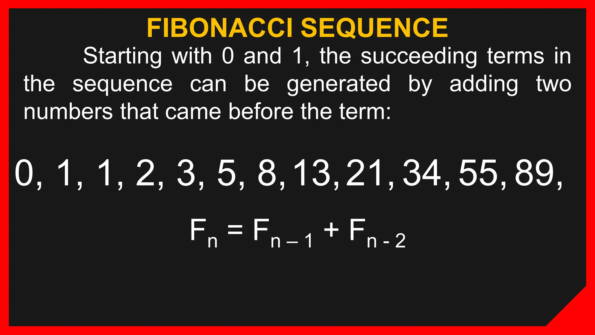 FIBONACCI SEQUENCE
Starting with 0 and 1, the succeeding terms in
the sequence can be generated by adding two
numbers that came before the term:
0, 1, 1, 2, 3, 5, 8,13,21, 34, 55, 89,
Fn = Fn – 1 + Fn - 2
 