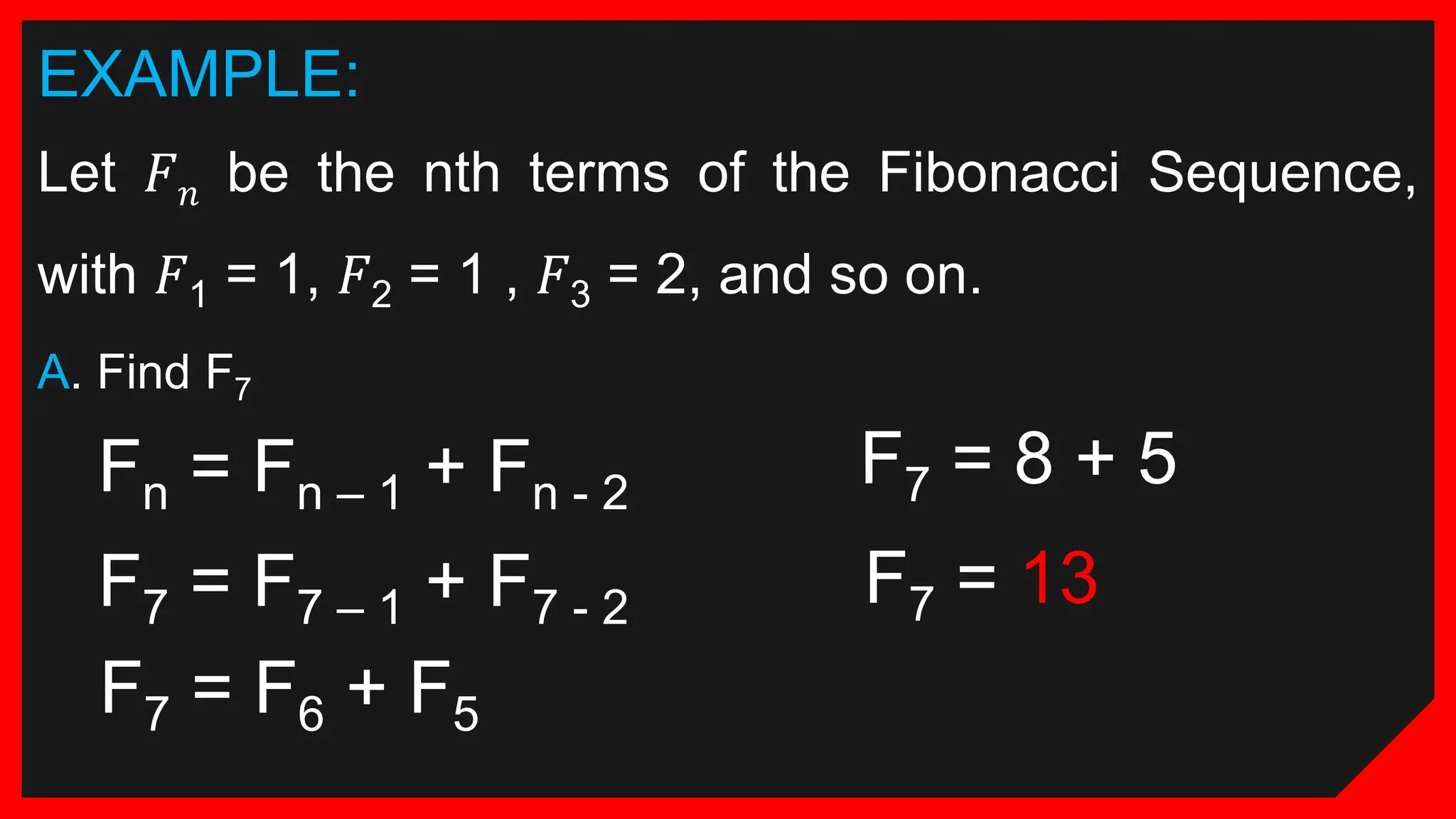 EXAMPLE:
Let 𝐹𝑛 be the nth terms of the Fibonacci Sequence,
with 𝐹1 = 1, 𝐹2 = 1 , 𝐹3 = 2, and so on.
A. Find F7
Fn = Fn – 1 + Fn - 2
F7 = F7 – 1 + F7 - 2
F7 = F6 + F5
F7 = 8 + 5
F7 = 13
 