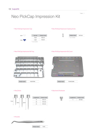Surgical Kit132
* Scale 1 : 1
15mm
20mm 25mm
Length(mm) Product name
15 HD1215
20 HD1220
25 HD1225
Length(mm) Product name
5 AP165N
Product name PCIKITCOVERProduct name PCIKITTRAY
Neo PickCap Impression Kit
Product name PCIPC
Neo PickCap Impression Kit Tray
Hex Driver
Pincette
Neo PickCap Impression Kit Cover
Abutment Positioner
Small
Large
Cap size Product name
Small PCISC 01
Large PCILC01
Neo PickCap Impression Cap
Product name ISPCIS20
Neo PickCap Impression Coping Screw
* 1ea included
* 1ea included
 