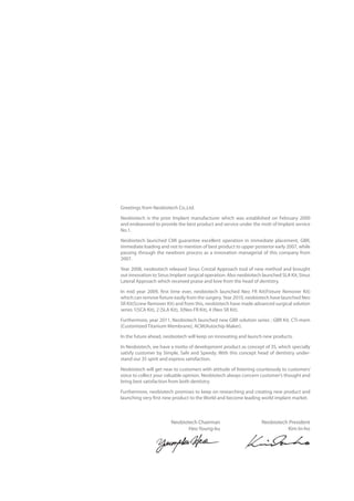 Greetings from Neobiotech Co.,Ltd.
Neobiotech is the prior Implant manufacturer which was established on February 2000
and endeavored to provide the best product and service under the mott of Implant service
No.1.
Neobiotech launched CMI guarantee excellent operation in immediate placement, GBR,
immediate loading and not to mention of best product to upper posterior early 2007, while
passing through the newborn process as a innovation managerial of this company from
2007.
Year 2008, neobiotech released Sinus Crestal Approach tool of new method and brought
out innovation to Sinus Implant surgical operation. Also neobiotech launched SLA Kit, Sinus
Lateral Approach which received praise and love from the head of dentistry.
In mid year 2009, first time ever, neobiotech launched Neo FR Kit(Fixture Remover Kit)
which can remove fixture easily from the surgery.Year 2010, neobiotech have launched Neo
SR Kit(Screw Remover Kit) and from this, neobiotech have made advanced surgical solution
series 1(SCA Kit), 2 (SLA Kit), 3(Neo FR Kit), 4 (Neo SR Kit).
Furthermore, year 2011, Neobiotech launched new GBR solution series ; GBR Kit, CTi-mem
(Customized Titanium Membrane), ACM(Autochip Maker).
In the future ahead, neobiotech will keep on innovating and launch new products.
In Neobiotech, we have a motto of development product as concept of 3S, which specially
satisfy customer by Simple, Safe and Speedy. With this concept head of dentistry under-
stand our 3S spirit and express satisfaction.
Neobiotech will get near to customers with attitude of listening courteously to customers’
voice to collect your valuable opinion. Neobiotech always concern customer’s thought and
bring best satisfaction from both dentistry.
Furthermore, neobiotech promises to keep on researching and creating new product and
launching very first new product to the World and become leading world implant market.
Neobiotech Chairman
Heo Young-ku
Neobiotech President
Kim In-ho
 