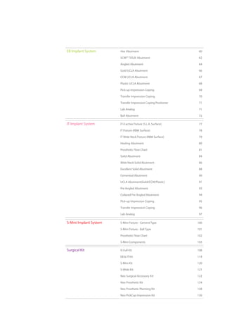 EB Implant System Hex Abutment 60
SCRP Abutment 62
Angled Abutment 64
Gold UCLA Abutment 66
CCM UCLA Abutment 67
Plastic UCLA Abutment 68
Pick-up Impression Coping 69
Transfer Impression Coping 70
Transfer Impression Coping Positioner 71
Lab Analog 71
Ball Abutment 72
IT Implant System IT-II active Fixture (S.L.A. Surface) 77
IT Fixture (RBM Surface) 78
IT Wide Neck Fixture (RBM Surface) 79
Healing Abutment 80
Prosthetic Flow Chart 81
Solid Abutment 84
Wide Neck Solid Abutment 86
Excellent Solid Abutment 88
Cemented Abutment 90
UCLA Abutment(Gold/CCM/Plastic) 91
Pre Angled Abutment 93
Collared Pre Angled Abutment 94
Pick-up Impression Coping 95
Transfer Impression Coping 96
Lab Analog 97
S-Mini Implant System S-Mini Fixture - Cement Type 100
S-Mini Fixture - Ball Type 101
Prosthetic Flow Chart 102
S-Mini Components 103
Surgical Kit IS Full Kit 108
EB & IT Kit 114
S-Mini Kit 120
S-Wide Kit 121
Neo Surgical Accessory Kit 122
Neo Prosthetic Kit 124
Neo Prosthetic Planning Kit 128
Neo PickCap Impression Kit 130
 