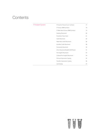 IT Implant System IT-II active Fixture (S.L.A. Surface) 77
IT Fixture (RBM Surface) 78
IT Wide Neck Fixture (RBM Surface) 79
Healing Abutment 80
Prosthetic Flow Chart 81
Solid Abutment 84
Wide Neck Solid Abutment 86
Excellent Solid Abutment 88
Cemented Abutment 90
UCLA Abutment(Gold/CCM/Plastic) 91
Pre Angled Abutment 93
Collared Pre Angled Abutment 94
Pick-up Impression Coping 95
Transfer Impression Coping 96
Lab Analog 97
Contents
 
