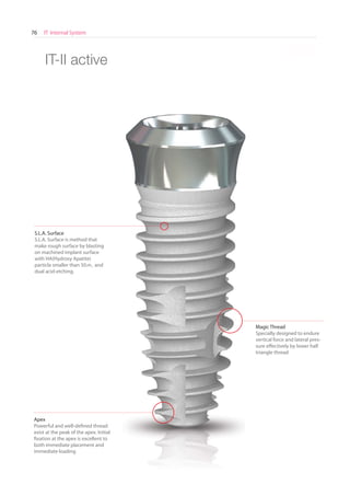 IT Internal System76
* Scale 1 : 1.1
S.L.A. Surface
S.L.A. Surface is method that
make rough surface by blasting
on machined implant surface
with HA(Hydroxy Apatite)
particle smaller than 50 and
dual acid-etching.
Magic Thread
Specially designed to endure
vertical force and lateral pres-
sure effectively by lower half
triangle thread
Apex
Powerful and well-defined thread
exist at the peak of the apex. Initial
fixation at the apex is excellent to
both immediate placement and
immediate loading
IT-II active
 
