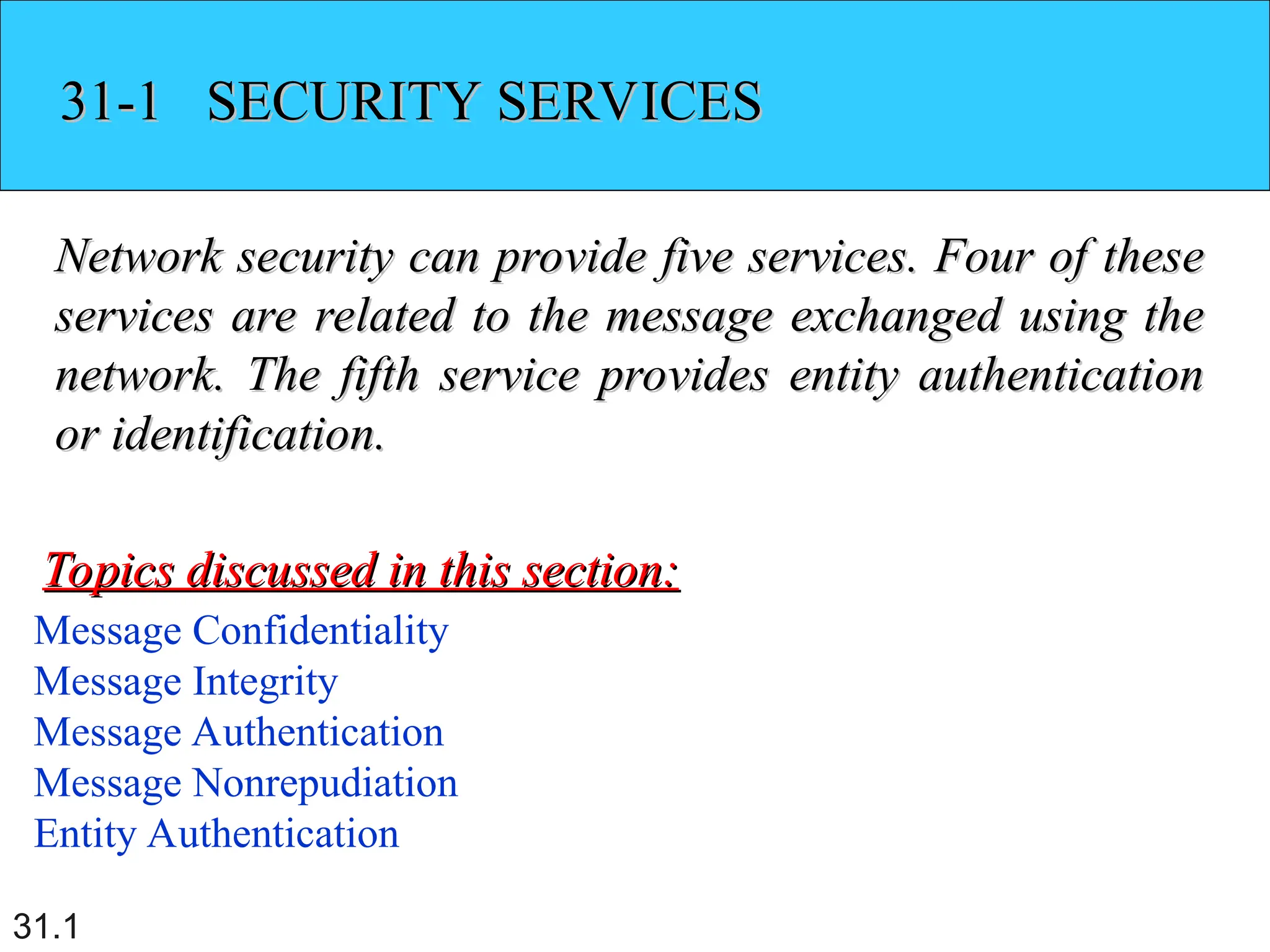 31.1
31-1 SECURITY SERVICES
31-1 SECURITY SERVICES
Network security can provide five services. Four of these
Network security can provide five services. Four of these
services are related to the message exchanged using the
services are related to the message exchanged using the
network. The fifth service provides entity authentication
network. The fifth service provides entity authentication
or identification.
or identification.
Message Confidentiality
Message Integrity
Message Authentication
Message Nonrepudiation
Entity Authentication
Topics discussed in this section:
Topics discussed in this section:
 