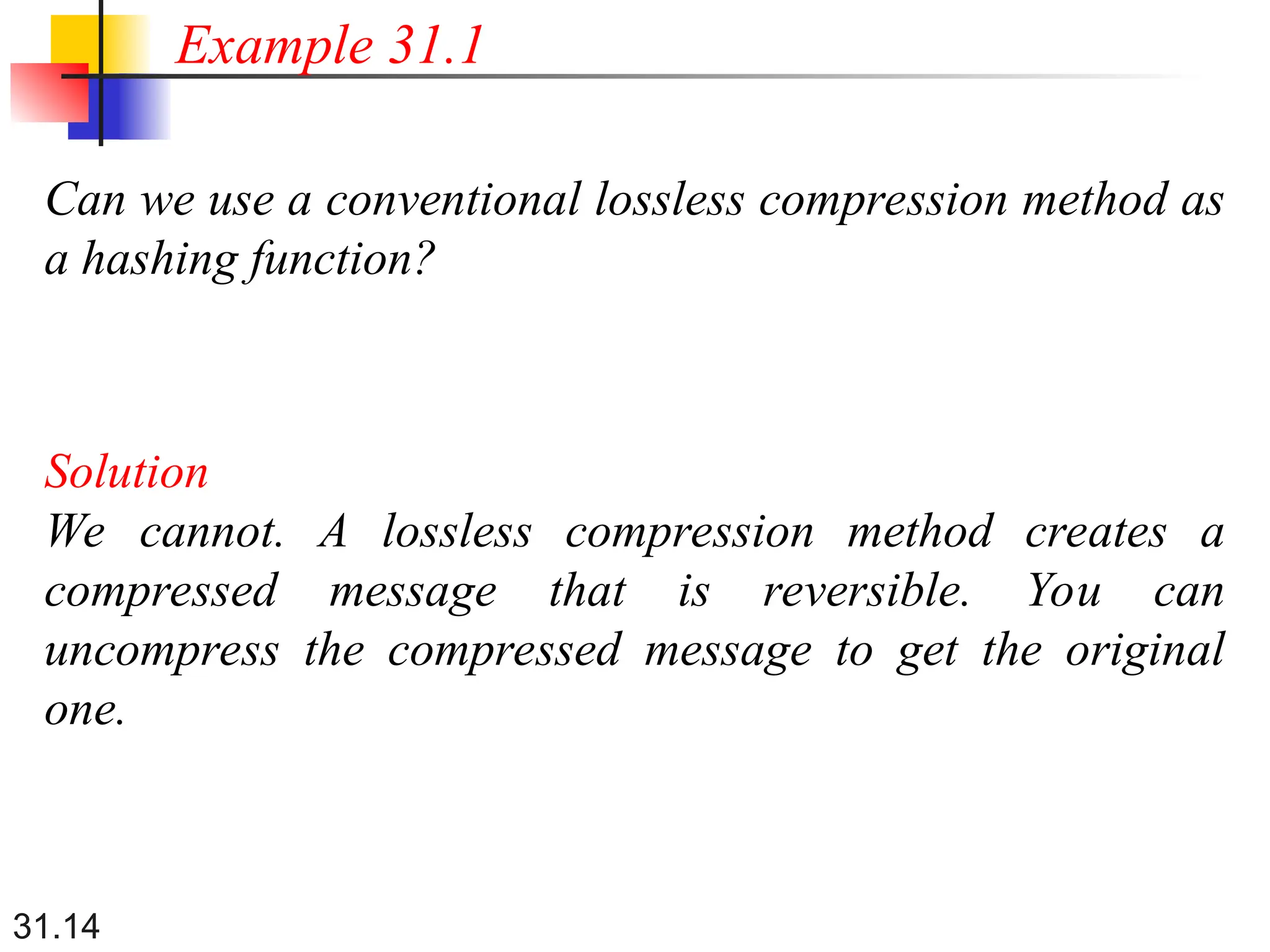31.14
Can we use a conventional lossless compression method as
a hashing function?
Solution
We cannot. A lossless compression method creates a
compressed message that is reversible. You can
uncompress the compressed message to get the original
one.
Example 31.1
 