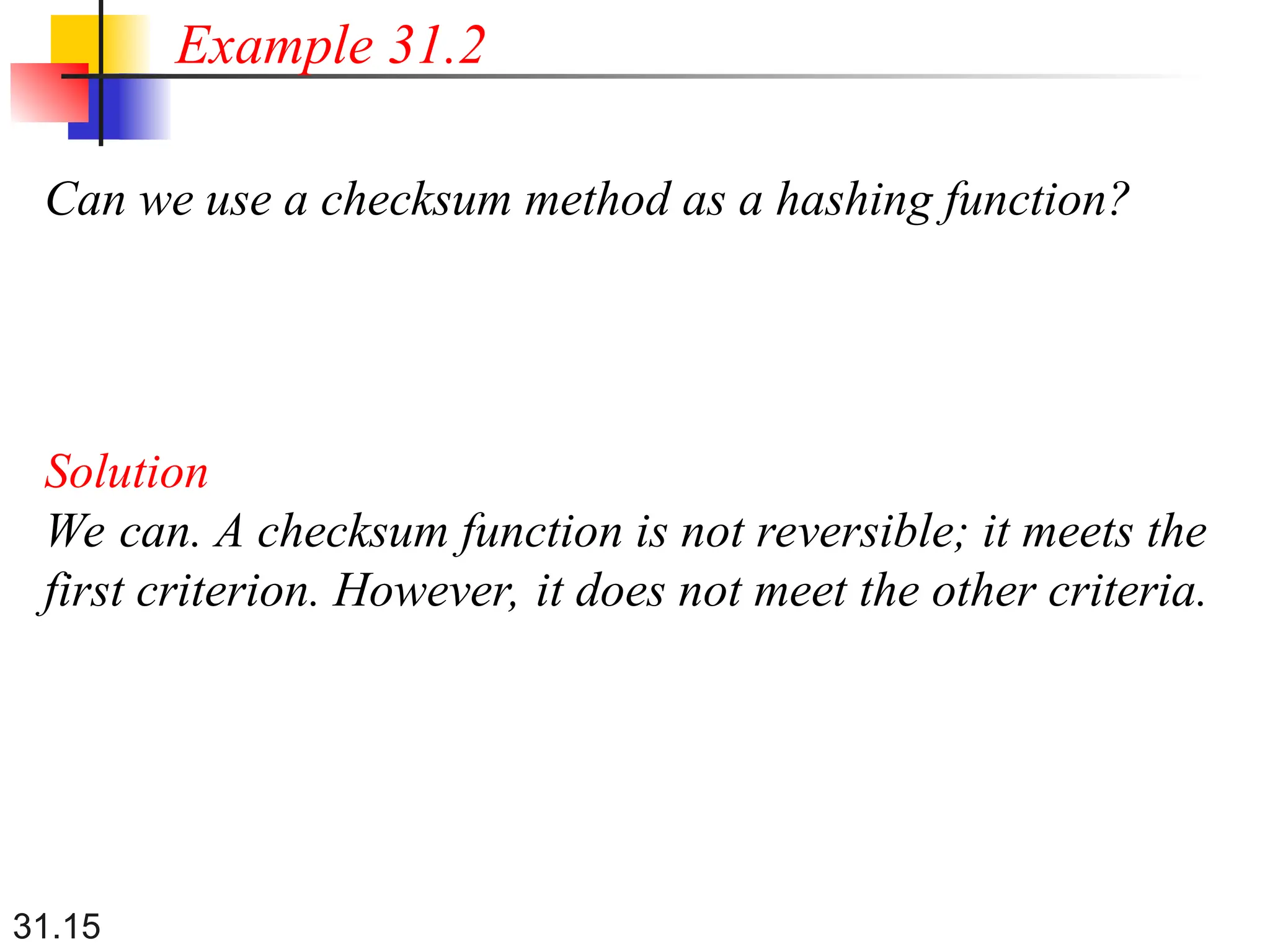 31.15
Can we use a checksum method as a hashing function?
Solution
We can. A checksum function is not reversible; it meets the
first criterion. However, it does not meet the other criteria.
Example 31.2
 