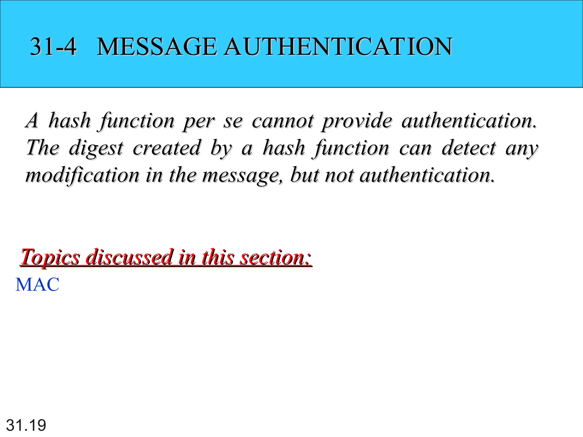 31.19
31-4 MESSAGE AUTHENTICATION
31-4 MESSAGE AUTHENTICATION
A hash function per se cannot provide authentication.
A hash function per se cannot provide authentication.
The digest created by a hash function can detect any
The digest created by a hash function can detect any
modification in the message, but not authentication.
modification in the message, but not authentication.
MAC
Topics discussed in this section:
Topics discussed in this section:
 