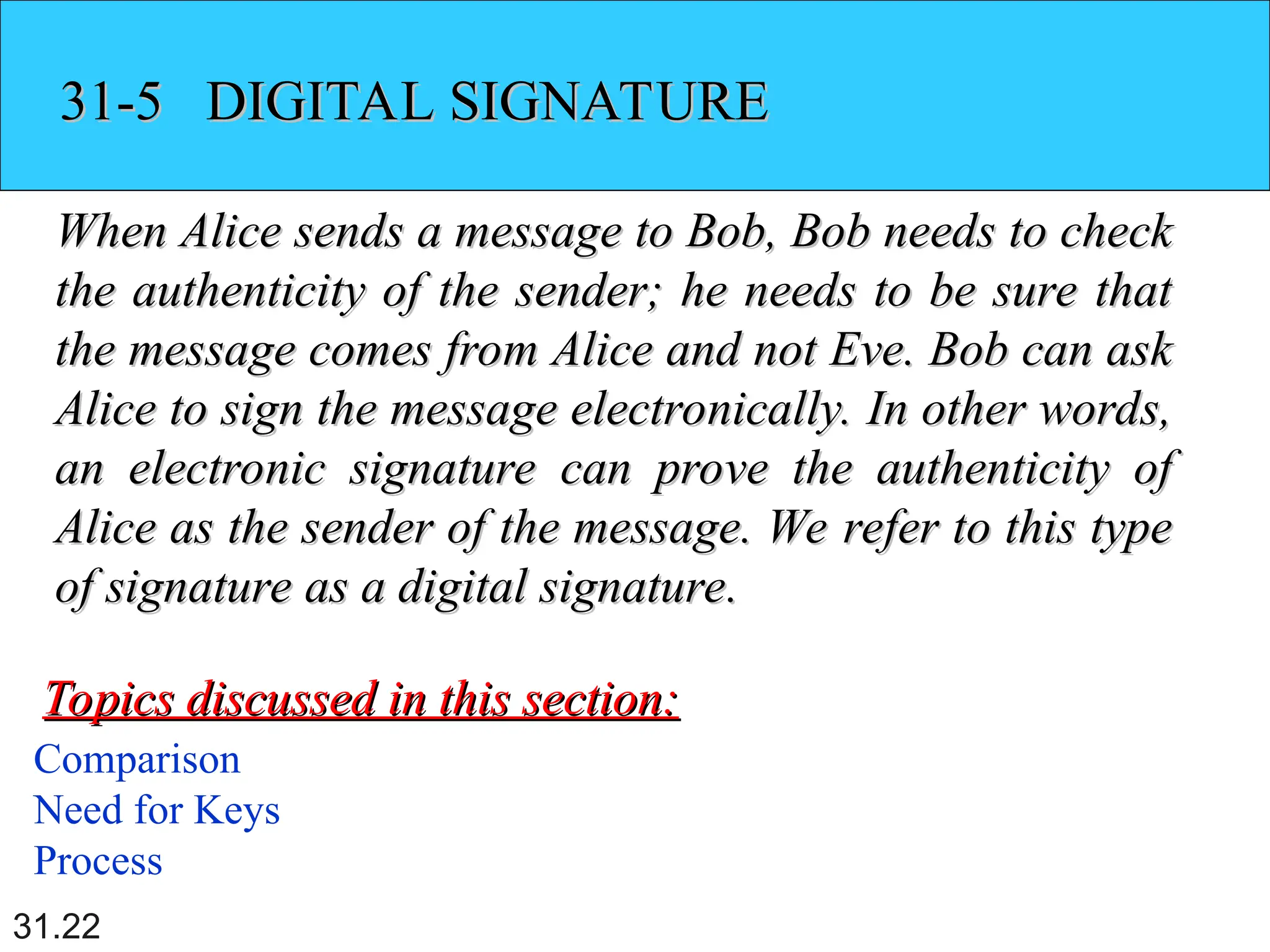 31.22
31-5 DIGITAL SIGNATURE
31-5 DIGITAL SIGNATURE
When Alice sends a message to Bob, Bob needs to check
When Alice sends a message to Bob, Bob needs to check
the authenticity of the sender; he needs to be sure that
the authenticity of the sender; he needs to be sure that
the message comes from Alice and not Eve. Bob can ask
the message comes from Alice and not Eve. Bob can ask
Alice to sign the message electronically. In other words,
Alice to sign the message electronically. In other words,
an electronic signature can prove the authenticity of
an electronic signature can prove the authenticity of
Alice as the sender of the message. We refer to this type
Alice as the sender of the message. We refer to this type
of signature as a digital signature.
of signature as a digital signature.
Comparison
Need for Keys
Process
Topics discussed in this section:
Topics discussed in this section:
 