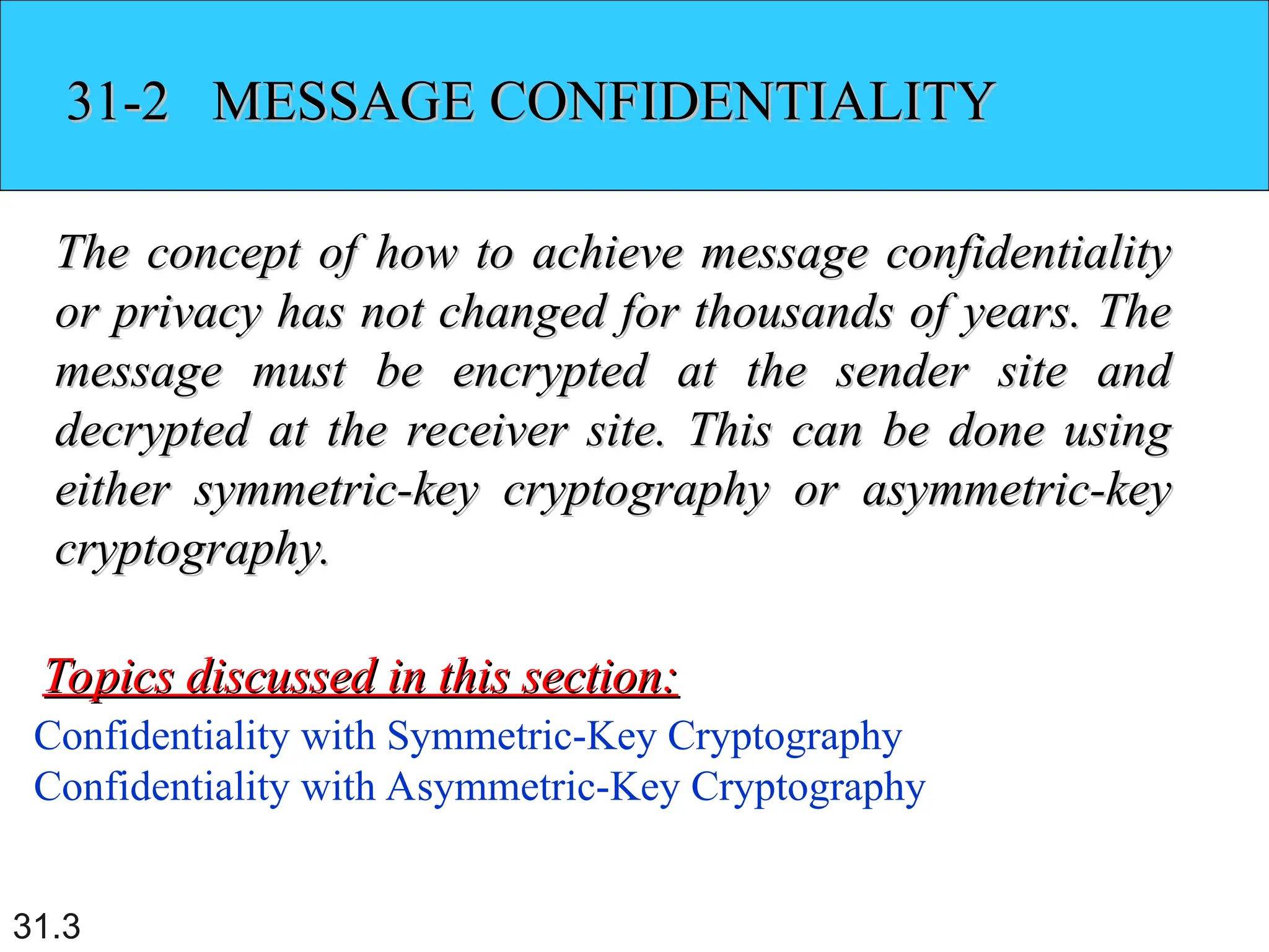 31.3
31-2 MESSAGE CONFIDENTIALITY
31-2 MESSAGE CONFIDENTIALITY
The concept of how to achieve message confidentiality
The concept of how to achieve message confidentiality
or privacy has not changed for thousands of years. The
or privacy has not changed for thousands of years. The
message must be encrypted at the sender site and
message must be encrypted at the sender site and
decrypted at the receiver site. This can be done using
decrypted at the receiver site. This can be done using
either symmetric-key cryptography or asymmetric-key
either symmetric-key cryptography or asymmetric-key
cryptography.
cryptography.
Confidentiality with Symmetric-Key Cryptography
Confidentiality with Asymmetric-Key Cryptography
Topics discussed in this section:
Topics discussed in this section:
 