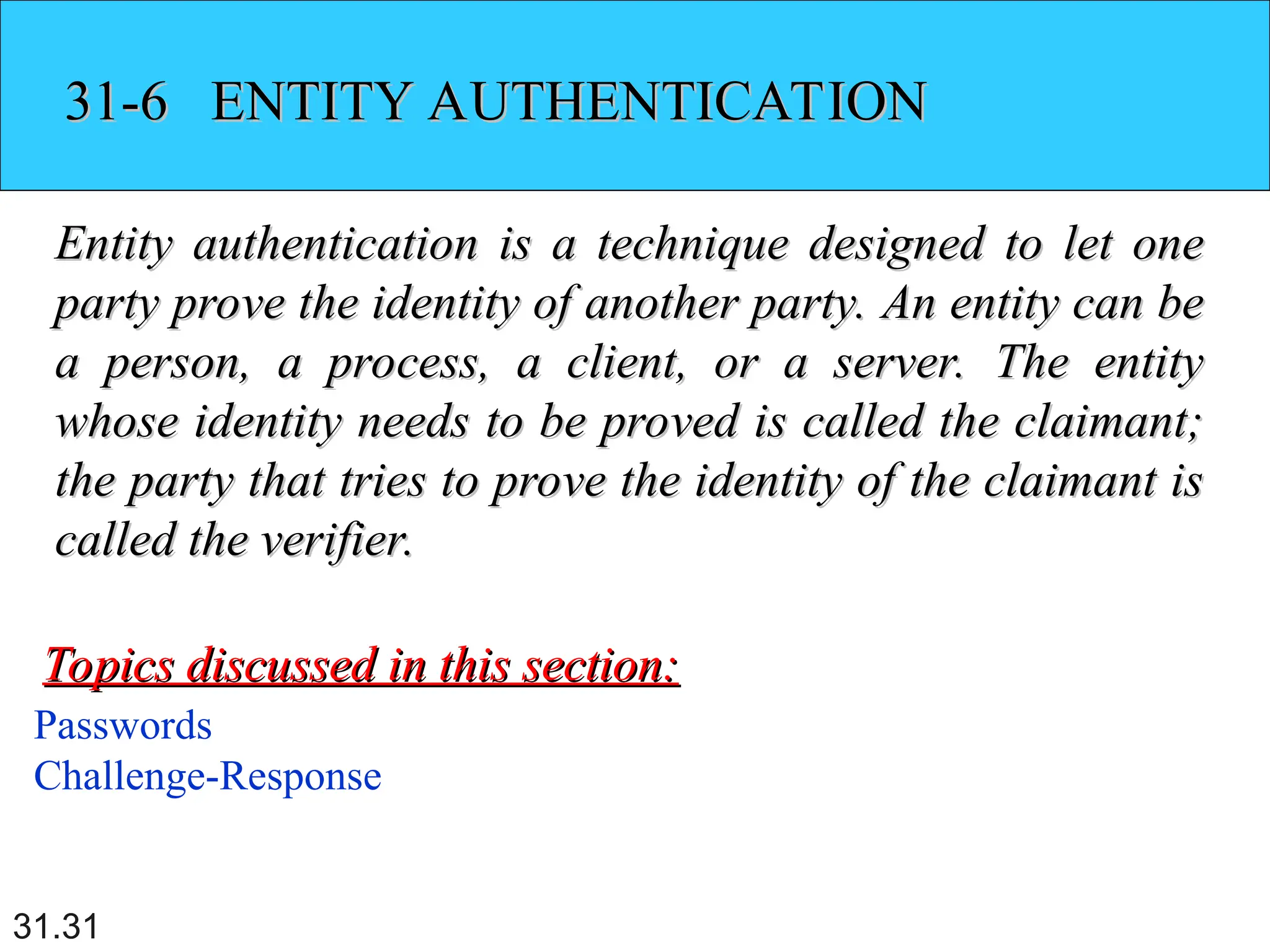 31.31
31-6 ENTITY AUTHENTICATION
31-6 ENTITY AUTHENTICATION
Entity authentication is a technique designed to let one
Entity authentication is a technique designed to let one
party prove the identity of another party. An entity can be
party prove the identity of another party. An entity can be
a person, a process, a client, or a server. The entity
a person, a process, a client, or a server. The entity
whose identity needs to be proved is called the claimant;
whose identity needs to be proved is called the claimant;
the party that tries to prove the identity of the claimant is
the party that tries to prove the identity of the claimant is
called the verifier.
called the verifier.
Passwords
Challenge-Response
Topics discussed in this section:
Topics discussed in this section:
 