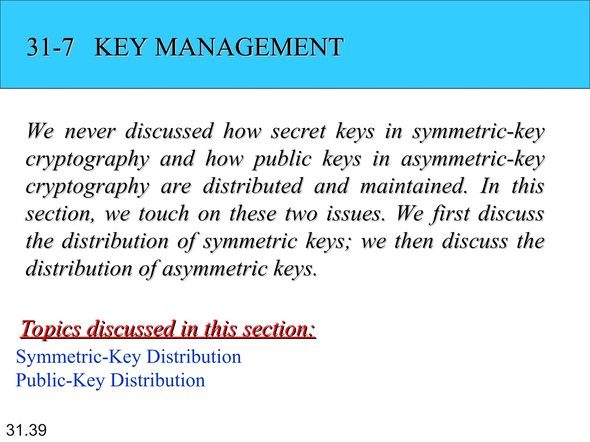 31.39
31-7 KEY MANAGEMENT
31-7 KEY MANAGEMENT
We never discussed how secret keys in symmetric-key
We never discussed how secret keys in symmetric-key
cryptography and how public keys in asymmetric-key
cryptography and how public keys in asymmetric-key
cryptography are distributed and maintained. In this
cryptography are distributed and maintained. In this
section, we touch on these two issues. We first discuss
section, we touch on these two issues. We first discuss
the distribution of symmetric keys; we then discuss the
the distribution of symmetric keys; we then discuss the
distribution of asymmetric keys.
distribution of asymmetric keys.
Symmetric-Key Distribution
Public-Key Distribution
Topics discussed in this section:
Topics discussed in this section:
 