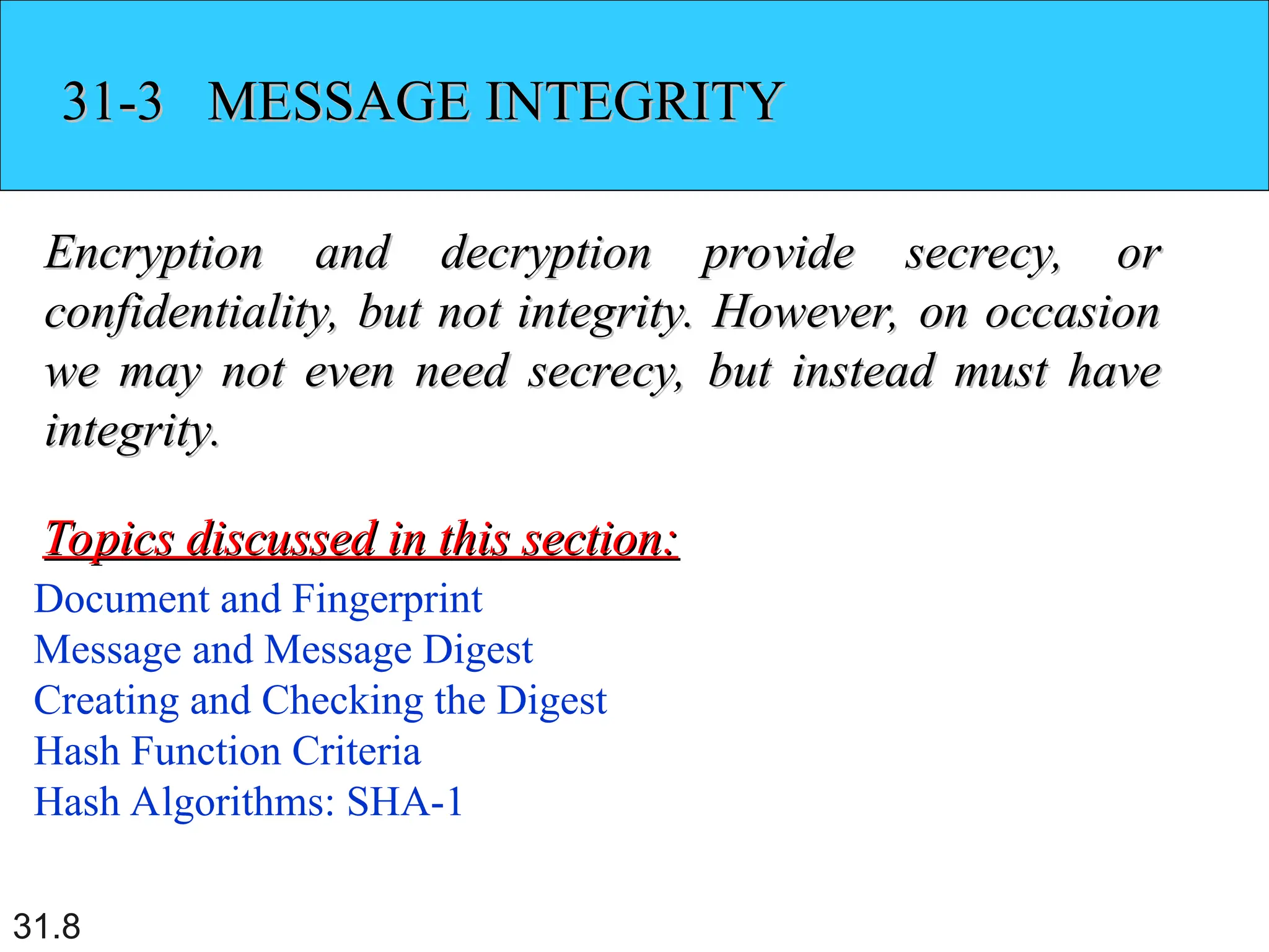 31.8
31-3 MESSAGE INTEGRITY
31-3 MESSAGE INTEGRITY
Encryption and decryption provide secrecy, or
Encryption and decryption provide secrecy, or
confidentiality, but not integrity. However, on occasion
confidentiality, but not integrity. However, on occasion
we may not even need secrecy, but instead must have
we may not even need secrecy, but instead must have
integrity.
integrity.
Document and Fingerprint
Message and Message Digest
Creating and Checking the Digest
Hash Function Criteria
Hash Algorithms: SHA-1
Topics discussed in this section:
Topics discussed in this section:
 
