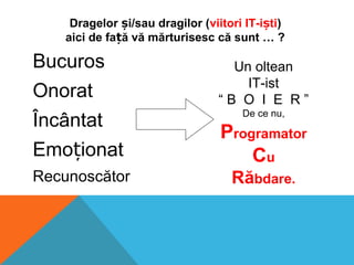 Bucuros
Onorat
Încântat
Emo ionatț
Recunoscător
Dragelor i/sau dragilor (ș viitori IT-i tiș )
aici de fa ă vă mărturisesc că sunt … ?ț
Un oltean
IT-ist
“ B O I E R ”
De ce nu,
Programator
Cu
Răbdare.
 
