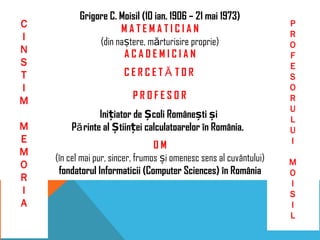Grigore C. Moisil (10 ian. 1906 – 21 mai 1973)
M A T E M A T I C I A N
(din naștere, mărturisire proprie)
A C A D E M I C I A N
C E R C E T Ă T O R
P R O F E S O R
O M
(în cel mai pur, sincer, frumos și omenesc sens al cuvântului)
fondatorul Informaticii (Computer Sciences) în România
C
I
N
S
T
I
M
M
E
M
O
R
I
A
P
R
O
F
E
S
O
R
U
L
U
I
M
O
I
S
I
L
Inițiator de Școli Românești și
Părinte al Științei calculatoarelor în România.
 