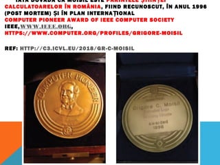 IATĂ DOVADA CĂ MOISIL ESTE PĂRINTELE TIIN EIȘ Ț
CALCULATOARELOR ÎN ROMÂNIA, FIIND RECUNOSCUT, ÎN ANUL 1996
(POST MORTEM) I ÎN PLAN INTERNA IONALȘ Ț
COMPUTER PIONEER AWARD OF IEEE COMPUTER SOCIETY
IEEE,WWW.IEEE.ORG, 
HTTPS://WWW.COMPUTER.ORG/PROFILES/GRIGORE-MOISIL
REF: HTTP://C3.ICVL.EU/2018/GR-C-MOISIL
 