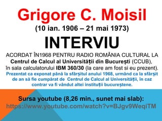 Grigore C. Moisil
(10 ian. 1906 – 21 mai 1973)
INTERVIU
ACORDAT ÎN1968 PENTRU RADIO ROMÂNIA CULTURAL LA
Centrul de Calcul al Universită ii din Bucure tiț ș (CCUB),
în sala calculatorului IBM 360/30 (la care am fost si eu prezent).
Prezentat ca exponat până la sfâr itul anului 1968, urmând ca la sfâr itș ș
de an să fie cumpărat de Centrul de Calcul al Universită ii, în cazț
contrar va fi vândut altei institu ii bucure tene.ț ș
Sursa youtube (8,26 min., sunet mai slab):
https://www.youtube.com/watch?v=BJgv9WeqiTM
 