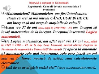 Interviul a constat în 13 intrebări.
Reporterul : Cum a i devenit matematician ?ț
Profesorul:
“Matematician? Matematician am fost întotdeauna.
Poate că vrei să mă întrebi CÂND, CUM i DE CEș
am început să mă ocup de ma inile de calcul?ș
Acum vro 37 de ani (n.a., adică în 1931=1968 – 37) am început să
învă matematica de la început. Începutul înseamnăț Logica
matematică.
De Logica matematică, am aflat acu’ vro 19 ani (n.a., adică
în 1949 = 1968 – 19, de la Ing. Leon Livovschi, devenit ulterior Profesor la
Facultatea de matematică a Universită ii Bucure tiț ș ), se aplica la automate
i automatele cele mai importante, cele care joacă un rolș
mai viu în lumea noastră de astăzi, sunt calculatoarele
electronice.
 Iată de ce m-ai găsit astăzi aici” (lângă calculatorul IBM 360/30).
 