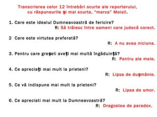 Transcrierea celor 12 întrebări scurte ale reporterului,
cu răspunsurile și mai scurte, “marca” Moisil.
1. Care este idealul Dumneavoastră de fericire?
R: Să trăiesc între oameni care judecă corect.
2 Care este virtutea preferată?
R: A nu avea niciuna.
3. Pentru care greșeli aveți mai multă îngăduin ăț ?
R: Pentru ale mele.
4. Ce apreciați mai mult la prieteni?
R: Lipsa de dușmănie.
5. Ce vă indispune mai mult la prieteni?
R: Lipsa de umor.
6. Ce apreciati mai mult la Dumneavoastră?
R: Dragostea de paradox.
 