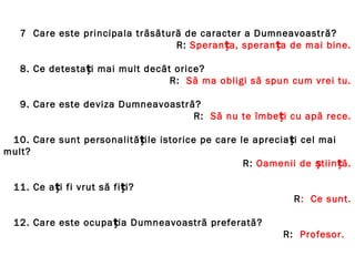 7 Care este principala trăsătură de caracter a Dumneavoastră?
R: Speranța, speranța de mai bine.
8. Ce detestați mai mult decât orice?
R: Să ma obligi să spun cum vrei tu.
9. Care este deviza Dumneavoastră?
R: Să nu te îmbeți cu apă rece.
10. Care sunt personalitățile istorice pe care le apreciați cel mai
mult?
R: Oamenii de știin ăț .
11. Ce ați fi vrut să fiți?
R: Ce sunt.
12. Care este ocupația Dumneavoastră preferată?
R: Profesor.
 