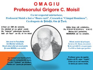 Cu tot respectul mărturisesc,
Profesorul Moisil a fost o “floare rară”, Crescută-n “Câmpul Românesc”,
Cu dragoste de tiin ă, Om i ară.Ș ț ș Ț
A fost un OM de omenie,A fost un OM de omenie,
Cu zCu zââmbetmbet șși cu gi cu gâând curat,nd curat,
Ne “injecta” adevarata bucurie,Ne “injecta” adevarata bucurie,
IatIatăă un “bun” ce EL ni l-a lasatun “bun” ce EL ni l-a lasat.
AtAtâtâta timp ca timp câât «viet «viețțuim»,uim»,
Pe P R O F E S O R U L U N I CPe P R O F E S O R U L U N I C
Mereu sMereu să-ă-l pomenim,l pomenim,
MEMORIA sMEMORIA săă i-o cinstim.i-o cinstim.
Am avut in Facultate
Un Mentor strălucit,
De-al cărui sfat am avut parte
i care MOISIL s-a numit.Ș
Blând, modest i priceput,ș
În tot ce EL făcea, era corect.
i de noi to i EL era perceput,Ș ț
Ca OM ce tinde spre perfect.
La cursuri era foarte-atent,
Preda cu competen ă mare,ț
Ca să-l “trateze” pe student,
Pentru a-l “pune pe picioare”.
Profesor greu de egalat,
Pentru că EL u or “cupla”,ș
Chiar i cu cel neavizat,ș
în tema pe care-o trata.
O M A G I U
Profesorului Grigore C. Moisil
 