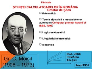 Părintele
TIIN EI CALCULATOARELOR ÎN ROMÂNIAȘ Ț
Gr. C. Moisil
(1906 – 1973)
Creator de coliȘ
Matematică
 Teoria algebrică a mecanismelor
automate (Computer pioneer Award of
IEEE, 1996)
 Logica matematică
 Lingvistică matematică
 Mecanică
Anul1957
SUA, URSS
ROMÂNIA
Alte ăriț
 