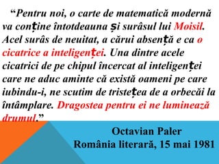 “Pentru noi, o carte de matematică modernă
va con ine întotdeauna i surâsul luiț ș Moisil.
Acel surâs de neuitat, a cărui absen ă e caț o
cicatrice a inteligen eiț . Una dintre acele
cicatrici de pe chipul încercat al inteligen eiț
care ne aduc aminte că există oameni pe care
iubindu-i, ne scutim de triste ea de a orbecăi laț
întâmplare. Dragostea pentru ei ne luminează
drumul.”
Octavian Paler
România literară, 15 mai 1981
 