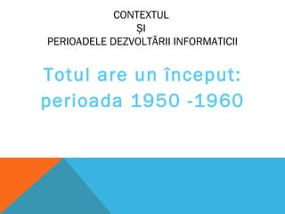 CONTEXTUL
ȘI
PERIOADELE DEZVOLTĂRII INFORMATICII
Totul are un început:
perioada 1950 -1960
 