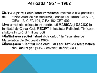Perioada 1957 – 1962
CIFA-1 primul calculator românesc, realizat la IFA (Institutul
de Fizică Atomică din Bucure ti), căruia i-au urmat CIFA – 2,ș
CIFA – 3, CIFA-101, CIFA-102,CET-500.
Au urmat alte calculatoare române tiș MARICA iș DACICC la
Institutul de Calcul Cluj, MECIPT la Institutul Politehnic Timi oaraș
i altele în ară i în Bucure ti.ș ț ș ș
Înfiin area sectiei “Ma ini de calcul’ț ș la Facultatea de
Matematică din Bucure ti (1960).ș
Înfiin area “Centrului de calcul al Facultă ii de Matematicăț ț
din Bucure ti”ș (1962), devenit ulterior CCUB.
 