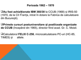 Perioada 1962 – 1970
Au fost achizi ionate IBM 360/30ț la CCUB (1968) i IRIS-50ș
(1970, de la CII Fran a, intrat în dotare la Fabrica de calculatoareț
din Bucure ti).ș
Primele cursuri postuniversitare i postliceale organizateș
de CCUB (începând din 1965), director fiind acad. Gr. C. Moisil.
Calculatorul FELIX C-256, microcalculatoare PC-uri (HC-85,
TIMES) iș altele.
 