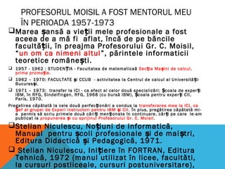 PROFESORUL MOISIL A FOST MENTORUL MEU
ÎN PERIOADA 1957-1973
Marea șansă a vieții mele profesionale a fost
aceea de a mă fi aflat, încă de pe băncile
facultății, în preajma Profesorului Gr. C. Moisil,
“un om ca nimeni altul”, părintele informaticii
teoretice românești.
 1957 - 1962 : STUDENȚIA - Facultatea de matematicaă Sec ia Ma ini de calcul,ț ș
prima promo ie.ț
 1962 – 1970: FACULTATE și CCUB - activitatea la Centrul de calcul al Universită iiț
Bucures i.ș
 1971 – 1973: transfer la ICI - ca efect al celor două specializări: coala de exper iȘ ț
IBM, în RFG, Sindelfingen, RFG, 1968 (cu bursă IBM), coala pentru exper i CII,Ș ț
Paris, 1970.
Pregatirea căpătată la cele două perfec ionări a condus laț transferarea mea la ICI, ca
ef al grupei de Experi instructori pentru IBM i CII.Ș ș În plus, pregătirea căpătată mi-
a permis să scriu primele două cări i men ionate în continuare, căr i pe care le-amț ț ț
publicat la propunerea i cu sprijinul Profesorului Gr. C. Moisil.ș
Stelian Niculescu, No iuni de informatică,ț
Manual pentru coli profesionale i de mai tri,ș ș ș
Editura Didactică i Pedagogică, 1971.ș
 Stelian Niculescu, Ini iere în FORTRAN, Edituraț
Tehnică, 1972 (manul utilizat în licee, facultăti,
la cursuri postliceale, cursuri postuniversitare),
 