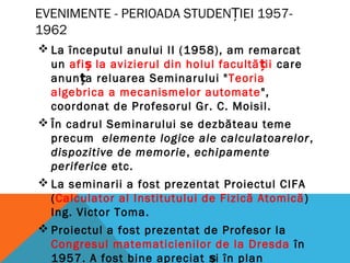 EVENIMENTE - PERIOADA STUDEN IEI 1957-Ț
1962
 La începutul anului II (1958), am remarcat
un afi la avizierul din holul facultă iiș ț care
anun a reluarea Seminarului "ț Teoria
algebrica a mecanismelor automate",
coordonat de Profesorul Gr. C. Moisil.
 În cadrul Seminarului se dezbăteau teme
precum elemente logice ale calculatoarelor,
dispozitive de memorie, echipamente
periferice etc.
 La seminarii a fost prezentat Proiectul CIFA
(Calculator al Institutului de Fizică Atomică)
Ing. Victor Toma.
 Proiectul a fost prezentat de Profesor la
Congresul matematicienilor de la Dresda în
1957. A fost bine apreciat i în planș
 