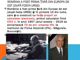 ROMÂNIA A FOST PRIMA ȚARĂ DIN EUROPA DE
EST (DUPĂ FOSTA URSS)
 România a fost prima ară din Europa de estț
(după fosta URSS) i în primele 10 din lume,ș
care i-a construit cuș for e proprii unț
calculator electronic, primul calculator fiind
CIFA 1, în anul 1957 (anul acesta – 2019 se
aniversează 70 de ani -crearea IFA, la
Institutul de Fizica Atomică (IFA)– Măgurele,
Bucure ti).ș
 Contribu ii:ț Acad. Gr. C. Moisil i Ing.ș Victor
Toma
 
