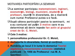 MOTIVAREA PARTICIPĂRII LA SEMINAR
 La seminar participau matematicieni, ingineri,
economiști, biologi, muzicieni, studenți iș
profesori, reuniți în diversitate, de o manieră
cum numai Profesorul putea s-o facă.
 După câteva participări pasive la seminarii, mi
s-au conturat cel puțin 3 motive care m-au
determinat să devin repede fan activ al grupului
creat de Gr. C. Moisil.
 Cele 3 motive:
1. personalitatea profesorului Gr. C. Moisil,
2. dezbaterile în diversitate, formă i con inut,ș ț
3. România pe locul 3 în lume în domeniul Teoriei
algebrice a mecanismelor automate (statistică
publicată - în 1956 de Profesorul rus M. A.
Gavrilov)
 