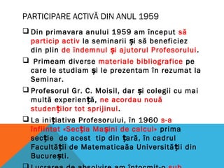 PARTICIPARE ACTIVĂ DIN ANUL 1959
 Din primavara anului 1959 am început să
particip activ la seminarii i să beneficiezș
din plin de îndemnul i ajutorul Profesoruluiș .
 Primeam diverse materiale bibliografice pe
care le studiam i le prezentam în rezumat laș
Seminar.
 Profesorul Gr. C. Moisil, dar i colegii cu maiș
multă experien ă,ț ne acordau nouă
studen ilor tot sprijinulț .
 La ini iativa Profesorului, în 1960ț s-a
înfiintat «Sec ia Ma ini de calcul»ț ș prima
sec ie de acest tip din ară, în cadrulț ț
Facultă ii de Matematicaăa Universită ii dinț ț
Bucure ti.ș
 