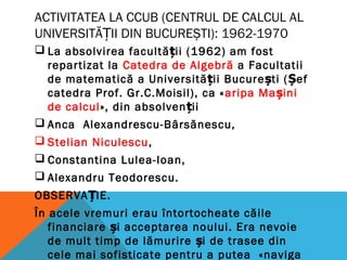 ACTIVITATEA LA CCUB (CENTRUL DE CALCUL AL
UNIVERSITĂ II DIN BUCUREȘTI)Ț : 1962-1970
 La absolvirea facultății (1962) am fost
repartizat la Catedra de Algebră a Facultatii
de matematică a Universității București (Șef
catedra Prof. Gr.C.Moisil), ca «aripa Mașini
de calcul», din absolven iiț
 Anca Alexandrescu-Bârsănescu,
 Stelian Niculescu,
 Constantina Lulea-Ioan,
 Alexandru Teodorescu.
OBSERVA IE.Ț
În acele vremuri erau întortocheate căile
financiare i acceptarea noului. Era nevoieș
de mult timp de lămurire i de trasee dinș
cele mai sofisticate pentru a putea «naviga
 