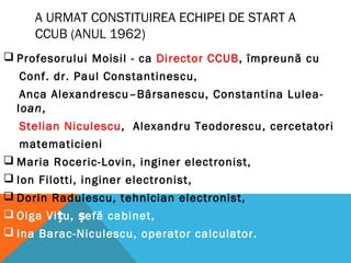 A URMAT CONSTITUIREA ECHIPEI DE START A
CCUB (ANUL 1962)
 Profesorului Moisil - ca Director CCUB, împreună cu
Conf. dr. Paul Constantinescu,
Anca Alexandrescu–Bârsanescu, Constantina Lulea-
Ioan,
Stelian Niculescu, Alexandru Teodorescu, cercetatori
matematicieni
 Maria Roceric-Lovin, inginer electronist,
 Ion Filotti, inginer electronist,
 Dorin Radulescu, tehnician electronist,
 Olga Vi u, efă cabinet,ț ș
 Ina Barac-Niculescu, operator calculator.
 