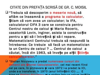 CITATE DIN PREFA A SCRISĂ DE GR. C. MOISILȚ
 “Trebuia să descoperim o meserie nouă, să
aflăm ce înseamnă a programa la calculator.
Știam că vom avea un calculator; la IFA,
calculatorul CIFA 3 care se construia pentru
Centrul nostru de calcul și Maria Roceric,
casatorită Lovin, inginer, asista la construc iț e
pentru a ști să-l între iț nă și să-l repare.
Matematicienii Centrului trebuia să raspundă la
întrebarea: Ce trebuie să facă un matematician
la un Centru de calcul ? … Centrul de calcul a
căutat, încă din 1963, să învețe pe alții Știința
calculatoarelor.”
 “Stelian Niculescu a predat numeroase cursuri din
domenii ale Știintei Calculatoarelor, cel mai recent fiind
cel pe care, în primavara și vara 1972 l-a predat la ICI,
unde s-a transferat în 1970 (anul înfiin ăț rii ICI) …. E
 