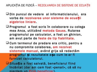 APLICAȚIA DE FIZICĂ – REZOLVAREA DE SISTEME DE ECUA IIȚ
 Din puncul de vedere al informaticianului, era
vorba de rezolvarea unor sisteme de ecua iiț
algebrice liniare.
 Programul a fost scris în colaborare cu colega
mea Anca, utilizând metoda Gauss. Rularea
programului pe calculator, a fost un ghinion,
am avut parte de feste de tip fiabilitate.
 Cum termenul de predare era critic, pentru a
nu compromite colaborea, am rezolvat
sistemele manual, având grija să redactăm
programul i rezultatele a a cum le-ar fiș ș
furnizat calculatorul.
 Situa ia a fost salvată, beneficiarul fiindț
încântat (dar am cam fost «penali», că să nu
 