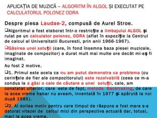 APLICAȚIA DE MUZICĂ – ALGORITM ÎN ALGOL ȘI EXECUTAT PE
CALCULATORUL POLONEZ ODRA
Despre piesa Laudae-2, compusă de Aurel Stroe.
Algoritmul a fost elaborat într-o restricție a limbajului ALGOL și
rulat pe un calculator polonez, ODRA (aflat în expoziție la Centrul
de calcul al Universitatii Bucuresti, prin anii 1966-1967).
Găsirea unei soluții (care, în fond însemna baza piesei muzicale,
imaginate de compozitor) a durat mult mai multe ore decât mi-aș fi
imaginat.
Au fost 2 motive.
1. Primul este acela ca nu am putut demonstra ca problema (cu
cerințele de fier ale compozitorului) este rezolvabilă (ceea ce m-a
condus la a găsi o cale de căutare a unei soluții, cale, am
constatat ulterior, care este de fapt, metoda Backtraking, de care
la acea vreme habar nu aveam, inventată în 1977 i apărută la noiș
după 1985).
2. Al doilea motiv pentru care timpul de răspuns a fost mare s-a
datorat vitezei de calcul mici din perspectiva actuală dar, totusi,
mari la acea vreme.
 