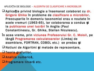APLICAȚIA DE BIOLOGIE – ALGORITM DE CLASIFICARE A MICROBILOR
 Aplica ia privind biologia a însemanat colaborat cuț dr.
Grigore Ghika în probleme de clasificare a microbilor.
Preocuparile în domeniu taxonomiei erau o noutate în
acele vremuri (1963-65), iar colaborarea a condus iș
la publicarea unei lucrări în Anglia (Paul
Constantinescu, Gr. Ghika, Stelian Niculescu).
În acea vreme, prin viziunea Profesorului Gr. C. Moisil, pe
lângă Programarea calculatoarelor (Limbaj de
asamblare, FORTRAN, COBOL etc.) se predau și
 Notiuni de Algoritmi și metode de reprezentare,
 Teoria grafurilor,
 Analiza numerică,
 Programare liniară etc.
 